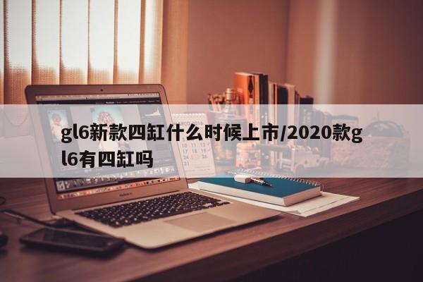 gl6新款四缸什么时候上市/2020款gl6有四缸吗