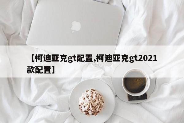 【柯迪亚克gt配置,柯迪亚克gt2021款配置】