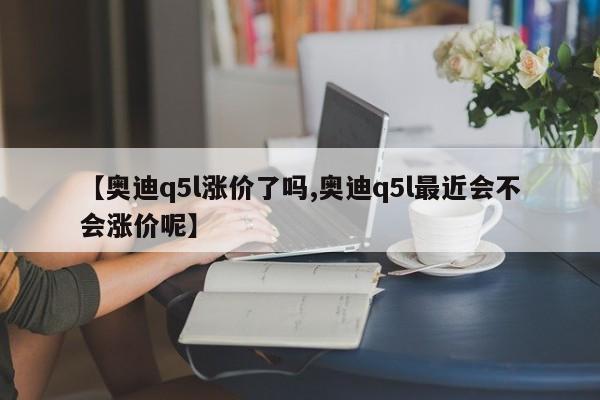 【奥迪q5l涨价了吗,奥迪q5l最近会不会涨价呢】