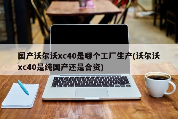 国产沃尔沃xc40是哪个工厂生产(沃尔沃xc40是纯国产还是合资)