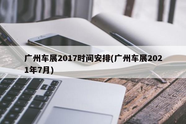 广州车展2017时间安排(广州车展2021年7月)