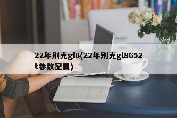 22年别克gl8(22年别克gl8652t参数配置)