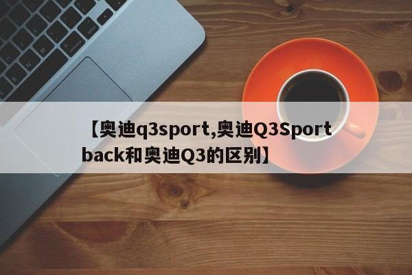 【奥迪q3sport,奥迪Q3Sportback和奥迪Q3的区别】