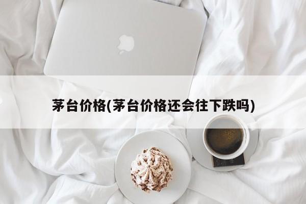 茅台价格(茅台价格还会往下跌吗)